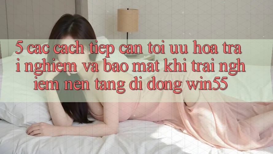 5. Các Cách tiếp cận Tối Ưu Hóa Trải nghiệm Và Bảo Mật Khi Trải nghiệm Nền tảng di động Win55 5. Các Cách tiếp cận Tối Ưu Hóa Trải nghiệm Và Bảo Mật Khi Trải nghiệm Nền tảng di động Win55