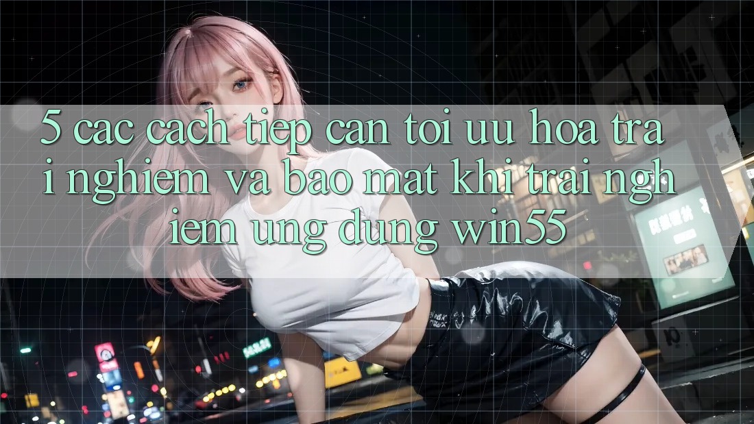 5. Các Cách tiếp cận Tối Ưu Hóa Trải Nghiệm Và Bảo Mật Khi Trải nghiệm Ứng dụng Win55