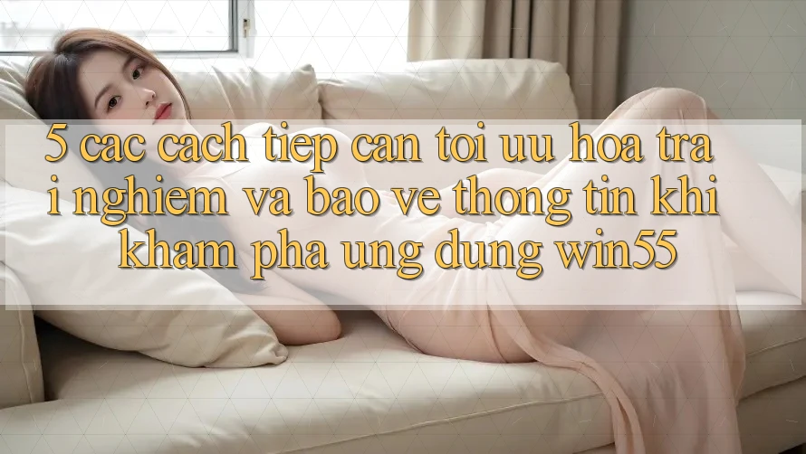 5. Các Cách tiếp cận Tối Ưu Hóa Trải Nghiệm Và Bảo vệ thông tin Khi Khám phá Ứng dụng Win55