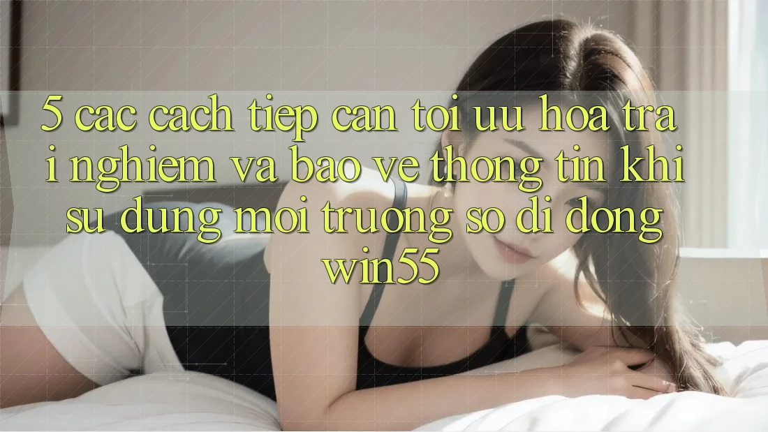 5. Các Cách tiếp cận Tối Ưu Hóa Trải Nghiệm Và Bảo vệ thông tin Khi Sử Dụng Môi trường số di động Win55