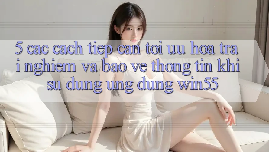 5. Các Cách tiếp cận Tối Ưu Hóa Trải nghiệm Và Bảo vệ thông tin Khi Sử dụng Ứng dụng Win55