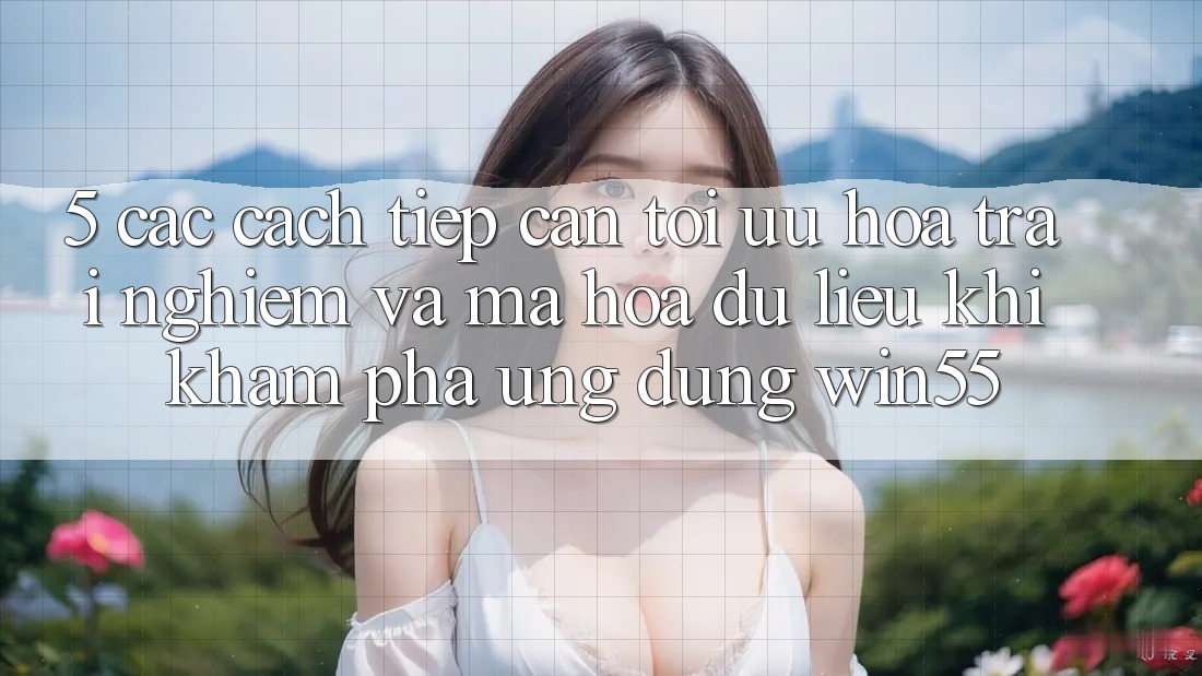 5. Các Cách tiếp cận Tối Ưu Hóa Trải nghiệm Và Mã hóa dữ liệu Khi Khám phá Ứng dụng Win55