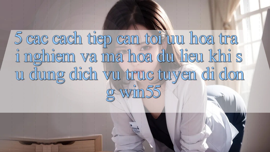 5. Các Cách tiếp cận Tối Ưu Hóa Trải nghiệm Và Mã hóa dữ liệu Khi Sử Dụng Dịch vụ trực tuyến di động Win55 5. Các Cách tiếp cận Tối Ưu Hóa Trải nghiệm Và Mã hóa dữ liệu Khi Sử Dụng Dịch vụ trực tuyến di động Win55