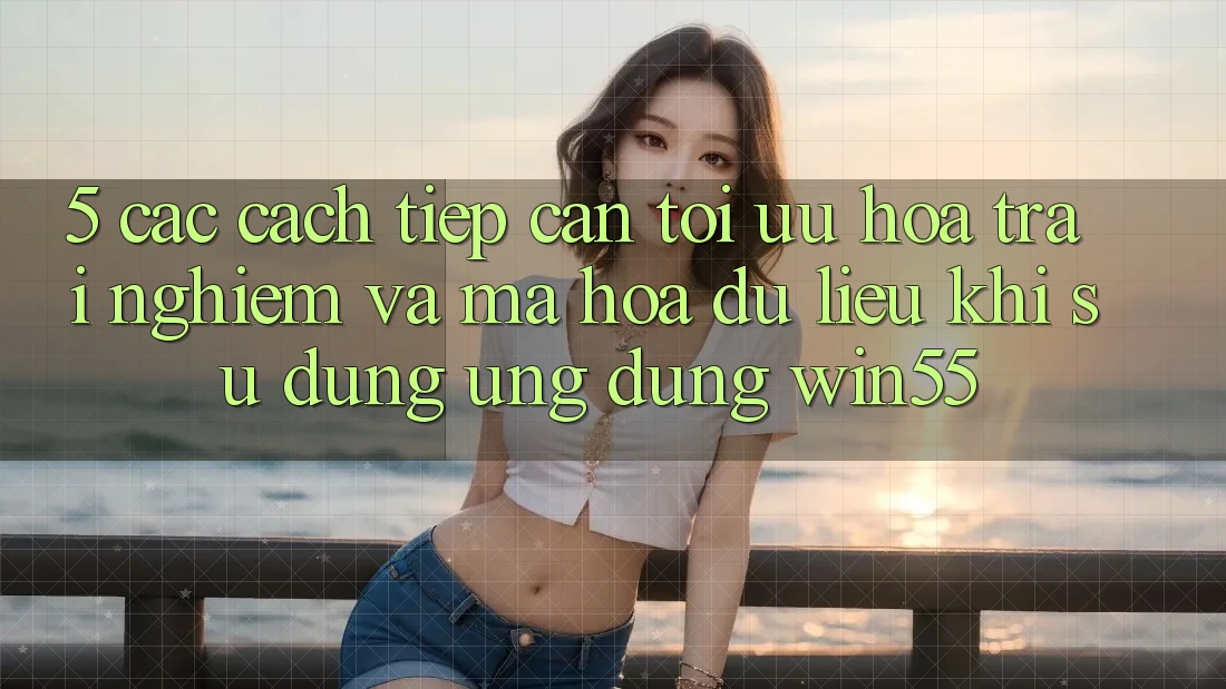 5. Các Cách tiếp cận Tối Ưu Hóa Trải nghiệm Và Mã hóa dữ liệu Khi Sử Dụng Ứng dụng Win55