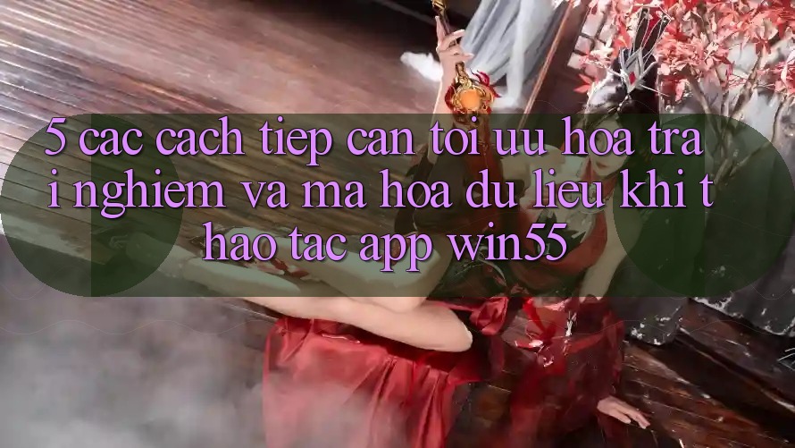 5. Các Cách tiếp cận Tối Ưu Hóa Trải Nghiệm Và Mã hóa dữ liệu Khi Thao tác App Win55