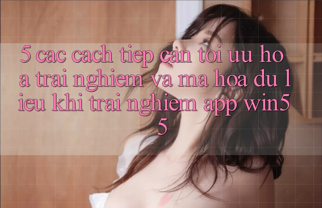 5. Các Cách tiếp cận Tối Ưu Hóa Trải Nghiệm Và Mã hóa dữ liệu Khi Trải nghiệm App Win55 5. Các Cách tiếp cận Tối Ưu Hóa Trải Nghiệm Và Mã hóa dữ liệu Khi Trải nghiệm App Win55