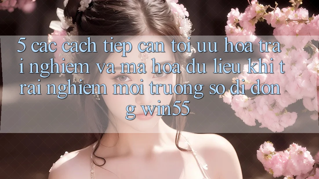 5. Các Cách tiếp cận Tối Ưu Hóa Trải Nghiệm Và Mã hóa dữ liệu Khi Trải nghiệm Môi trường số di động Win55