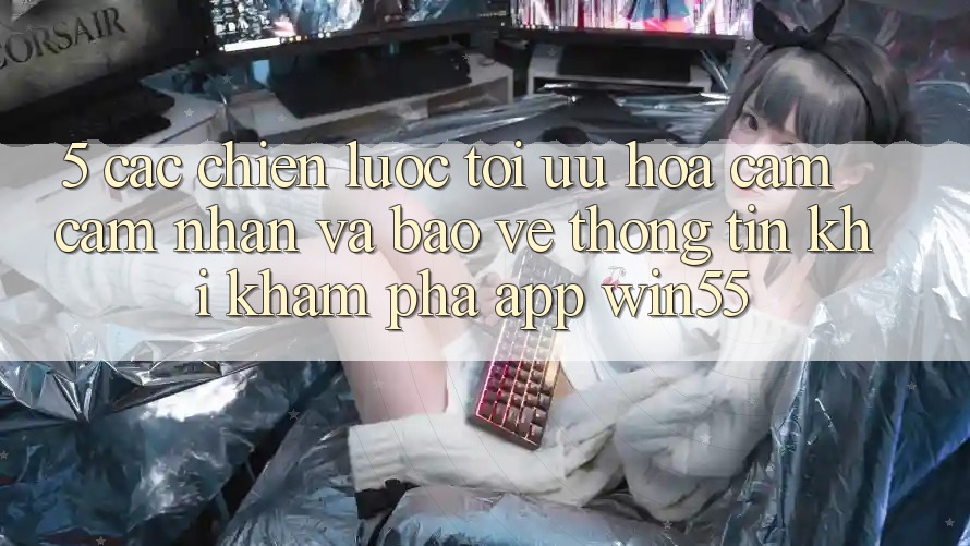 5. Các Chiến Lược Tối Ưu Hóa Cảm cảm nhận Và Bảo vệ thông tin Khi Khám phá App Win55