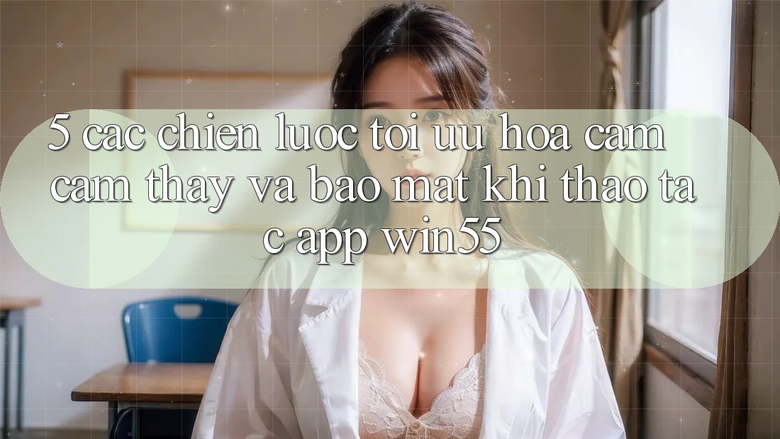5. Các Chiến Lược Tối Ưu Hóa Cảm cảm thấy Và Bảo Mật Khi Thao tác App Win55 5. Các Chiến Lược Tối Ưu Hóa Cảm cảm thấy Và Bảo Mật Khi Thao tác App Win55