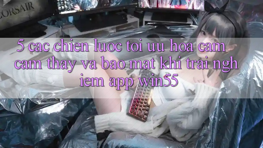 5. Các Chiến Lược Tối Ưu Hóa Cảm cảm thấy Và Bảo Mật Khi Trải nghiệm App Win55 5. Các Chiến Lược Tối Ưu Hóa Cảm cảm thấy Và Bảo Mật Khi Trải nghiệm App Win55