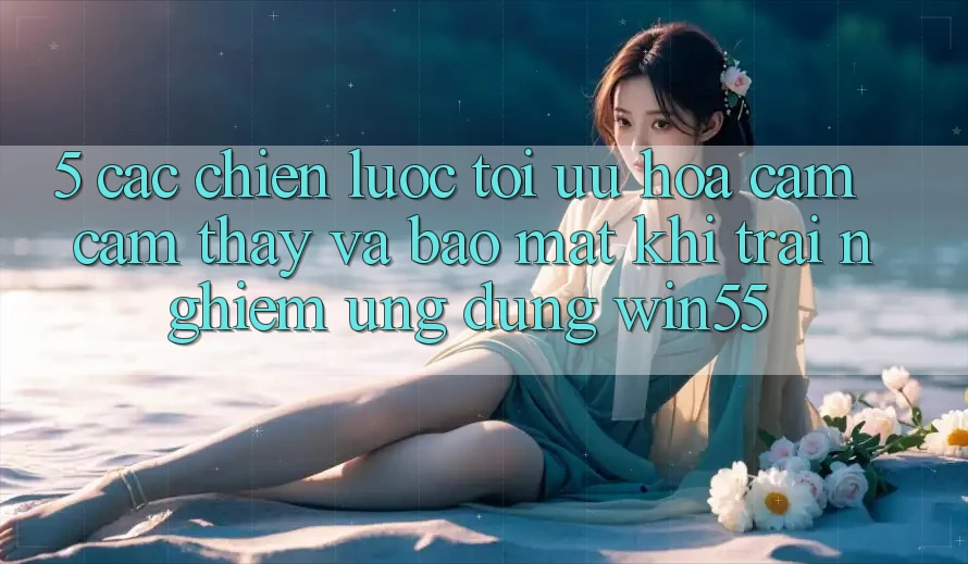 5. Các Chiến Lược Tối Ưu Hóa Cảm cảm thấy Và Bảo Mật Khi Trải nghiệm Ứng dụng Win55 5. Các Chiến Lược Tối Ưu Hóa Cảm cảm thấy Và Bảo Mật Khi Trải nghiệm Ứng dụng Win55