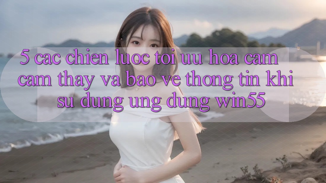 5. Các Chiến Lược Tối Ưu Hóa Cảm cảm thấy Và Bảo vệ thông tin Khi Sử dụng Ứng dụng Win55 5. Các Chiến Lược Tối Ưu Hóa Cảm cảm thấy Và Bảo vệ thông tin Khi Sử dụng Ứng dụng Win55