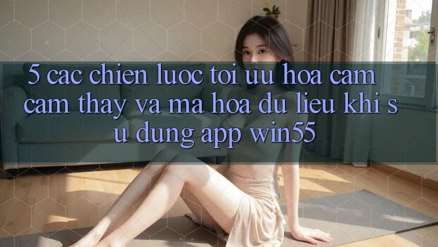 5. Các Chiến Lược Tối Ưu Hóa Cảm cảm thấy Và Mã hóa dữ liệu Khi Sử Dụng App Win55