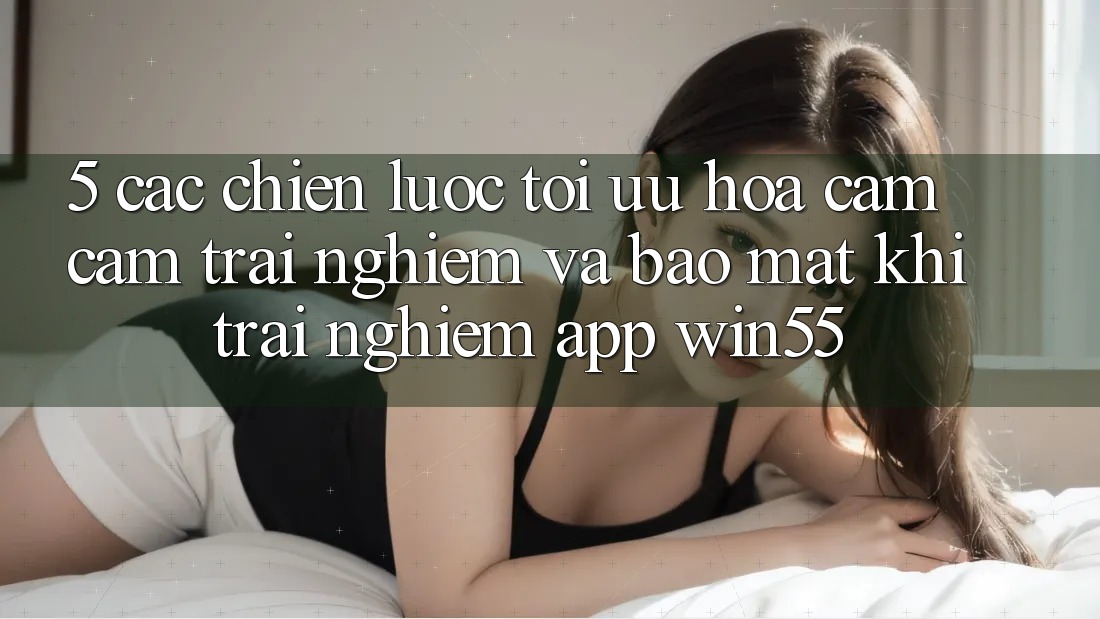 5. Các Chiến Lược Tối Ưu Hóa Cảm cảm trải nghiệm Và Bảo Mật Khi Trải nghiệm App Win55
