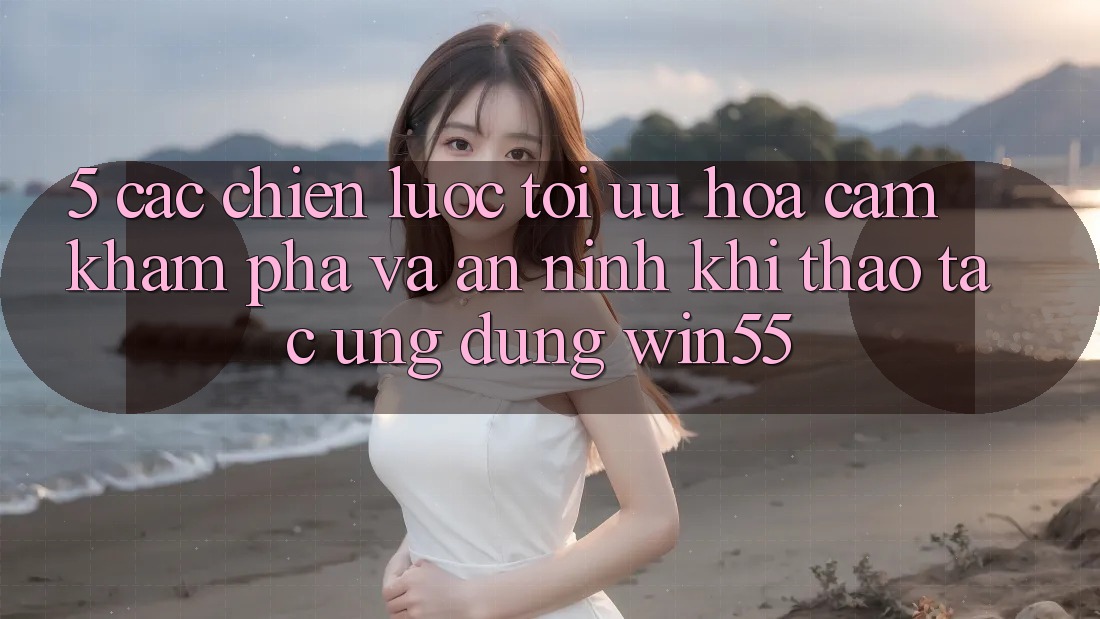 5. Các Chiến Lược Tối Ưu Hóa Cảm khám phá Và An ninh Khi Thao tác Ứng dụng Win55 5. Các Chiến Lược Tối Ưu Hóa Cảm khám phá Và An ninh Khi Thao tác Ứng dụng Win55
