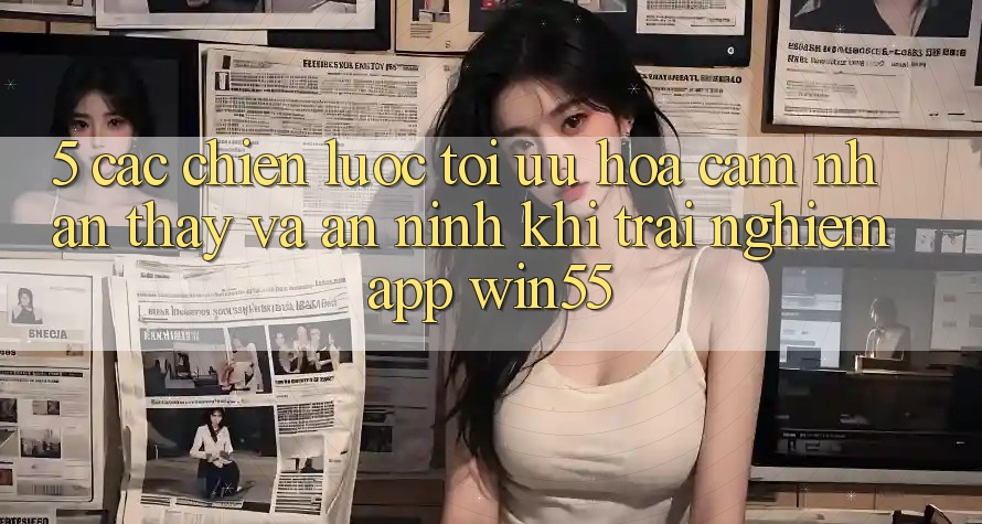 5. Các Chiến Lược Tối Ưu Hóa Cảm nhận thấy Và An ninh Khi Trải nghiệm App Win55 5. Các Chiến Lược Tối Ưu Hóa Cảm nhận thấy Và An ninh Khi Trải nghiệm App Win55