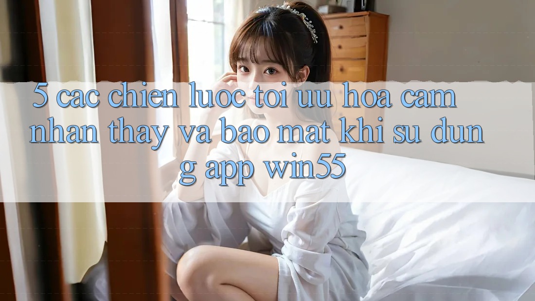 5. Các Chiến lược Tối Ưu Hóa Cảm nhận thấy Và Bảo Mật Khi Sử Dụng App Win55