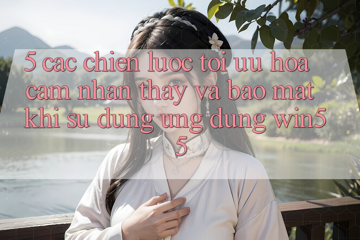 5. Các Chiến Lược Tối Ưu Hóa Cảm nhận thấy Và Bảo Mật Khi Sử Dụng Ứng dụng Win55