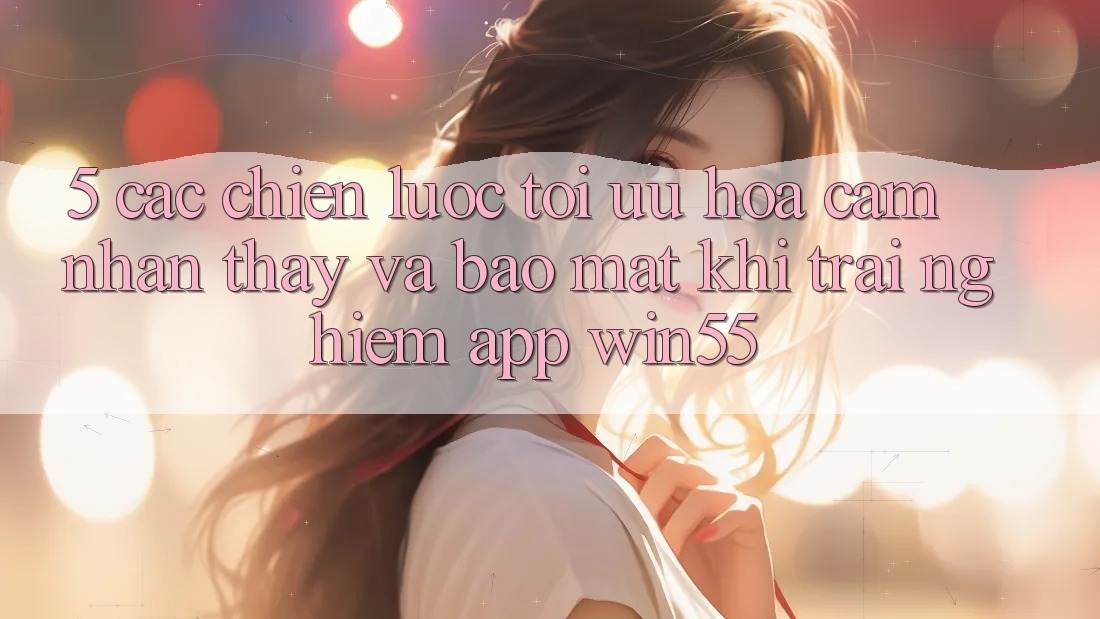 5. Các Chiến Lược Tối Ưu Hóa Cảm nhận thấy Và Bảo Mật Khi Trải nghiệm App Win55 5. Các Chiến Lược Tối Ưu Hóa Cảm nhận thấy Và Bảo Mật Khi Trải nghiệm App Win55