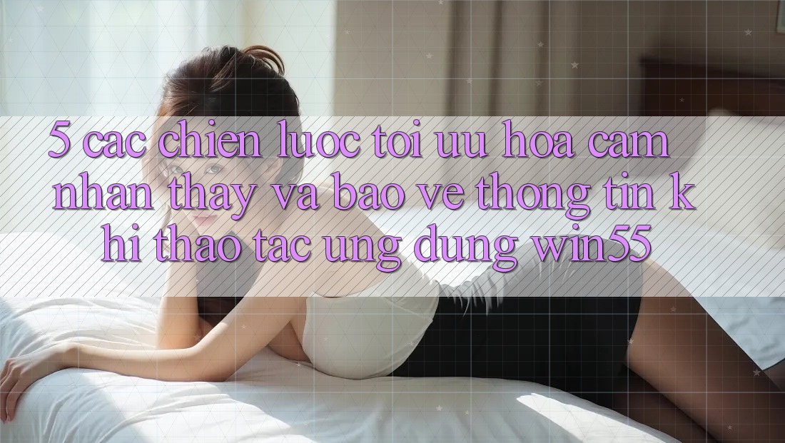5. Các Chiến Lược Tối Ưu Hóa Cảm nhận thấy Và Bảo vệ thông tin Khi Thao tác Ứng dụng Win55