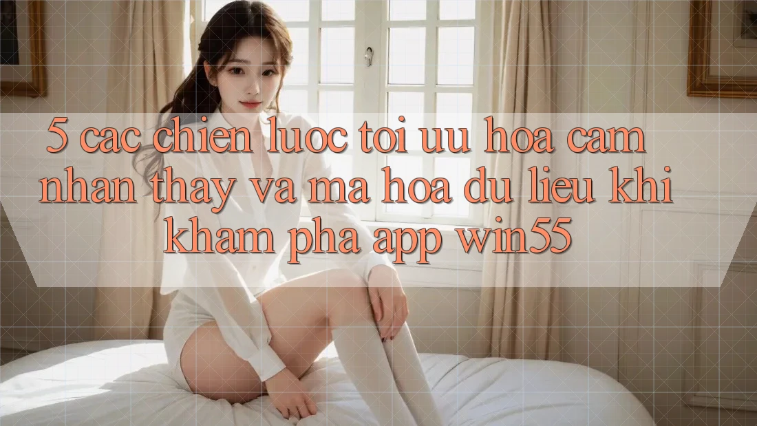 5. Các Chiến Lược Tối Ưu Hóa Cảm nhận thấy Và Mã hóa dữ liệu Khi Khám phá App Win55