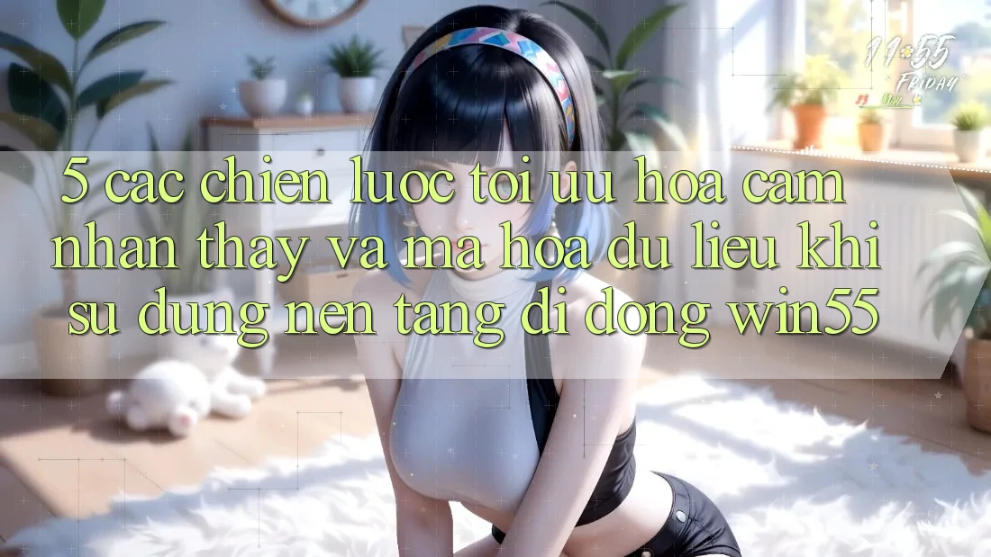 5. Các Chiến Lược Tối Ưu Hóa Cảm nhận thấy Và Mã hóa dữ liệu Khi Sử Dụng Nền tảng di động Win55