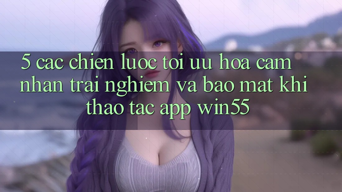 5. Các Chiến Lược Tối Ưu Hóa Cảm nhận trải nghiệm Và Bảo Mật Khi Thao tác App Win55