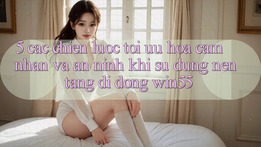 5. Các Chiến Lược Tối Ưu Hóa Cảm nhận Và An ninh Khi Sử Dụng Nền tảng di động Win55