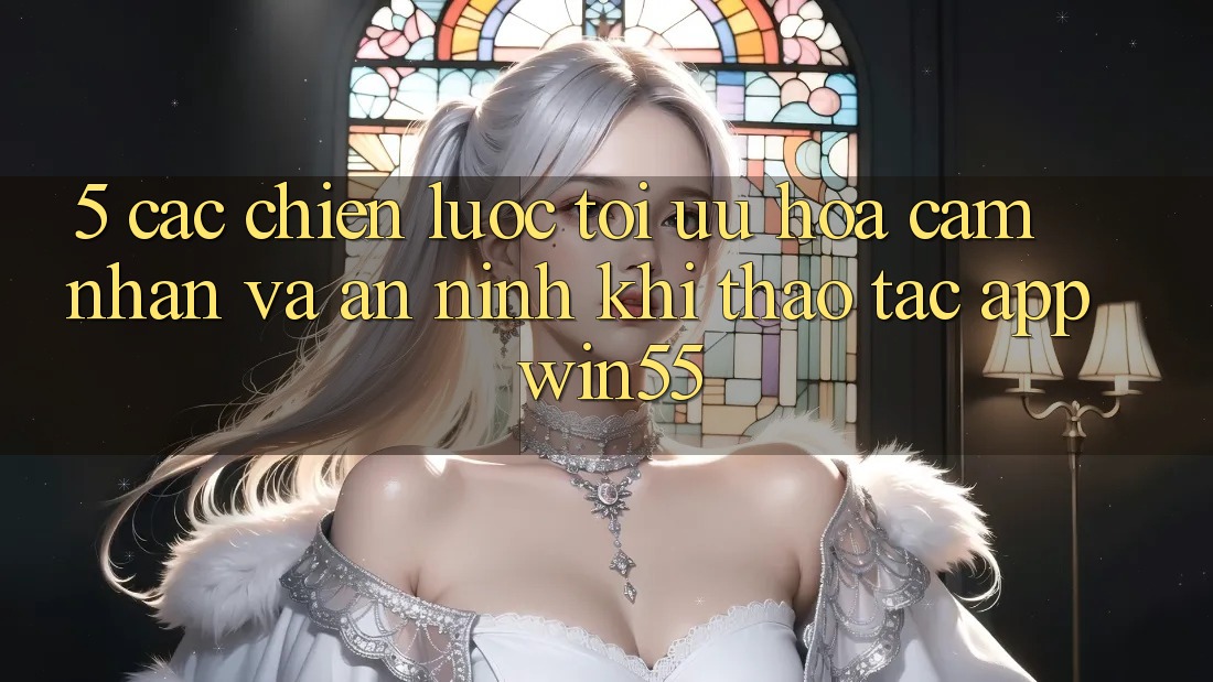 5. Các Chiến Lược Tối Ưu Hóa Cảm nhận Và An ninh Khi Thao tác App Win55 5. Các Chiến Lược Tối Ưu Hóa Cảm nhận Và An ninh Khi Thao tác App Win55
