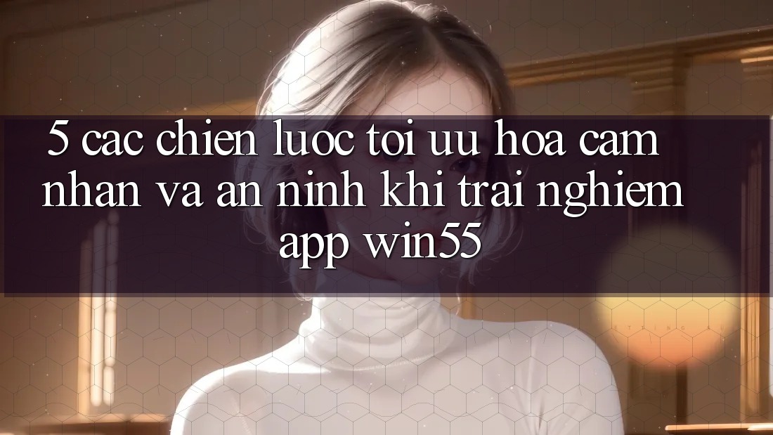 5. Các Chiến Lược Tối Ưu Hóa Cảm nhận Và An ninh Khi Trải nghiệm App Win55 5. Các Chiến Lược Tối Ưu Hóa Cảm nhận Và An ninh Khi Trải nghiệm App Win55