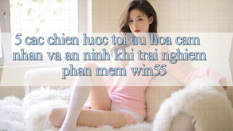 5. Các Chiến Lược Tối Ưu Hóa Cảm nhận Và An ninh Khi Trải nghiệm Phần mềm Win55
