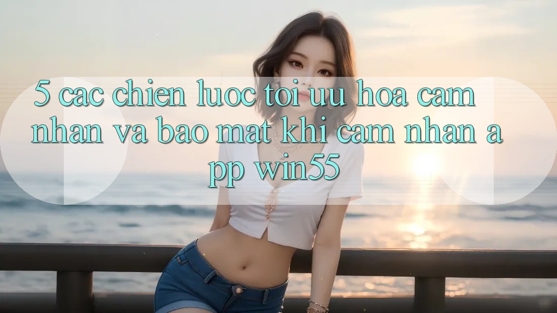 5. Các Chiến Lược Tối Ưu Hóa Cảm nhận Và Bảo Mật Khi Cảm nhận App Win55 5. Các Chiến Lược Tối Ưu Hóa Cảm nhận Và Bảo Mật Khi Cảm nhận App Win55
