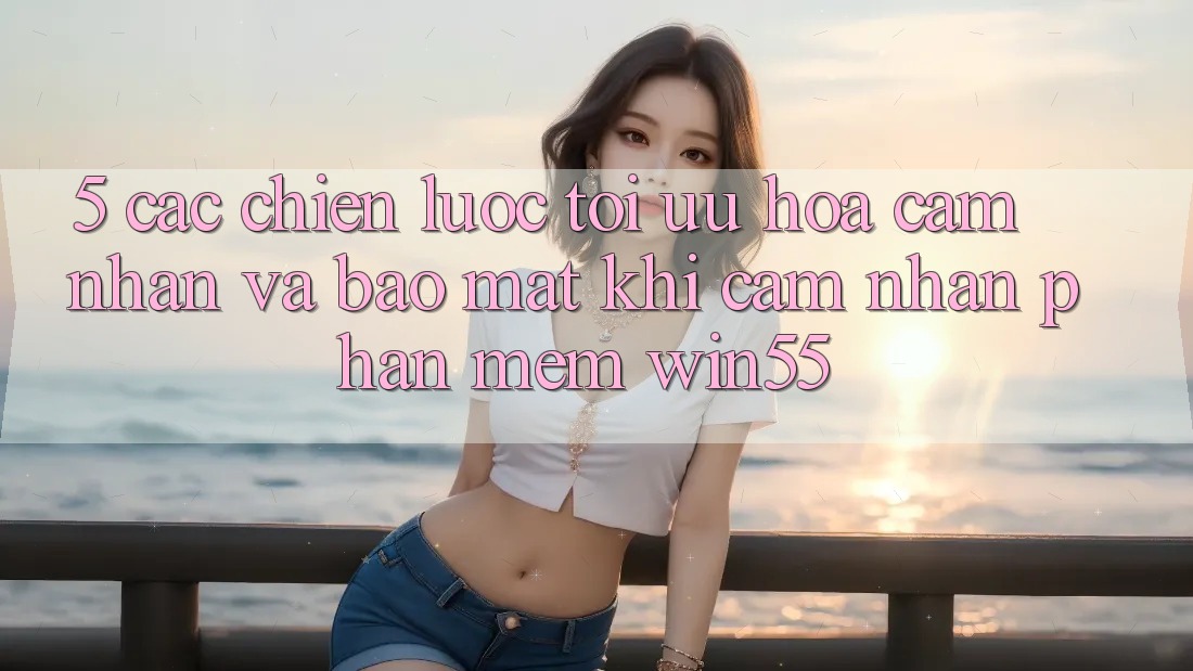 5. Các Chiến Lược Tối Ưu Hóa Cảm nhận Và Bảo Mật Khi Cảm nhận Phần mềm Win55