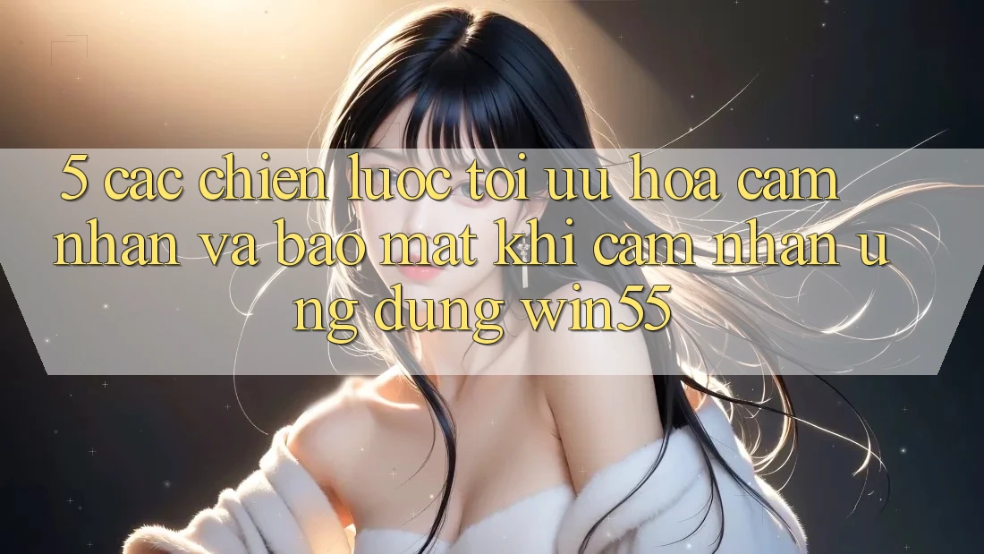 5. Các Chiến Lược Tối Ưu Hóa Cảm nhận Và Bảo Mật Khi Cảm nhận Ứng dụng Win55