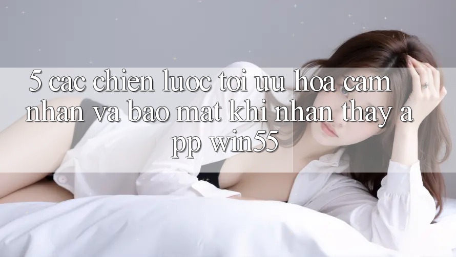 5. Các Chiến Lược Tối Ưu Hóa Cảm nhận Và Bảo Mật Khi Nhận thấy App Win55 5. Các Chiến Lược Tối Ưu Hóa Cảm nhận Và Bảo Mật Khi Nhận thấy App Win55