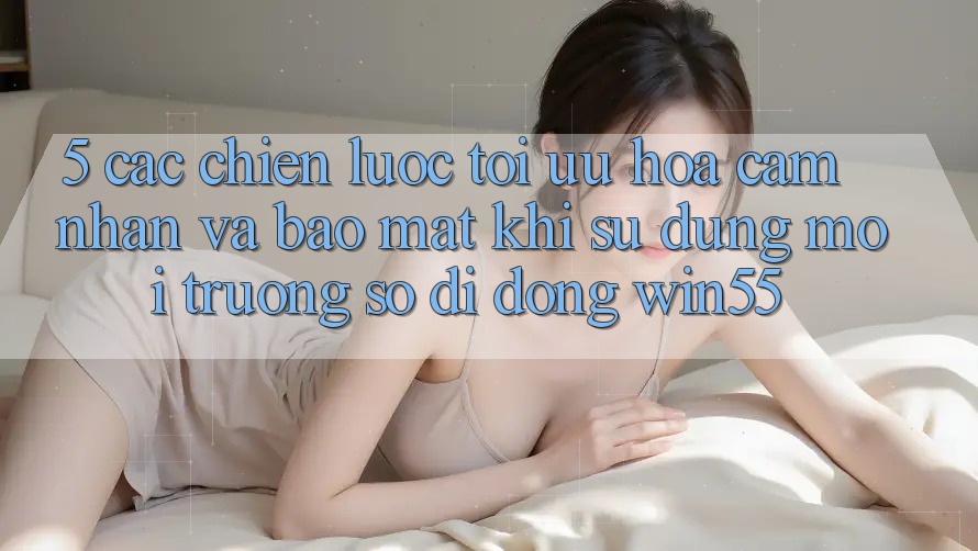 5. Các Chiến Lược Tối Ưu Hóa Cảm nhận Và Bảo Mật Khi Sử Dụng Môi trường số di động Win55