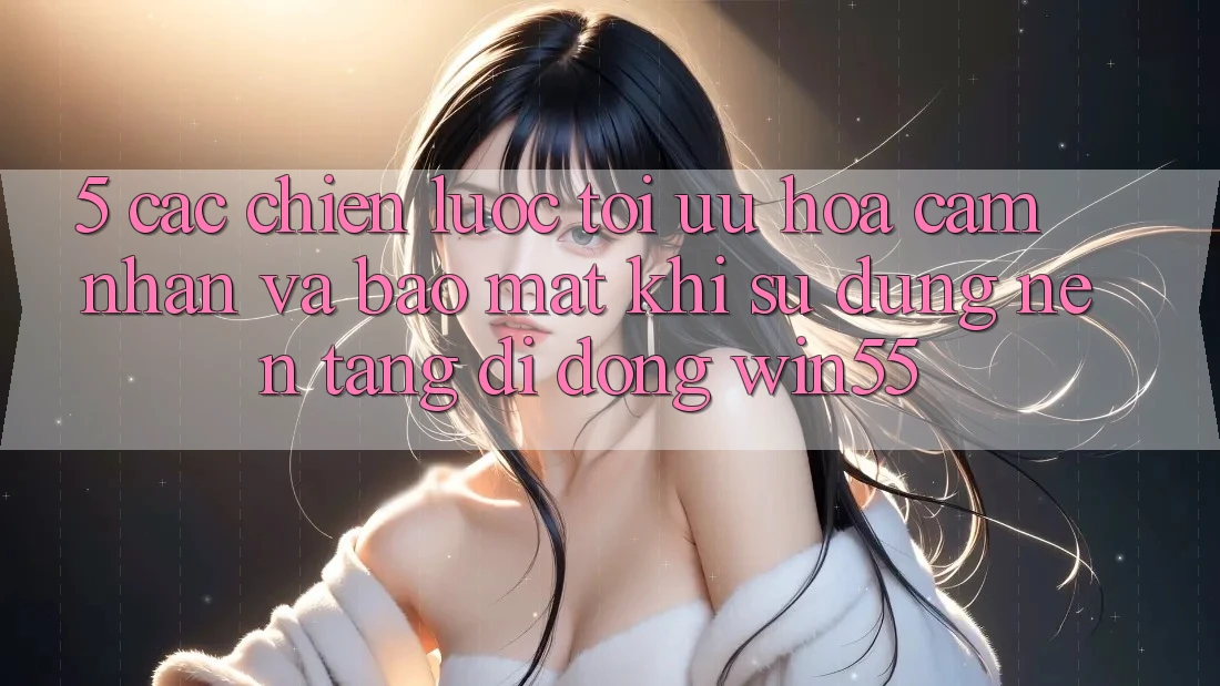5. Các Chiến Lược Tối Ưu Hóa Cảm nhận Và Bảo Mật Khi Sử Dụng Nền tảng di động Win55 5. Các Chiến Lược Tối Ưu Hóa Cảm nhận Và Bảo Mật Khi Sử Dụng Nền tảng di động Win55