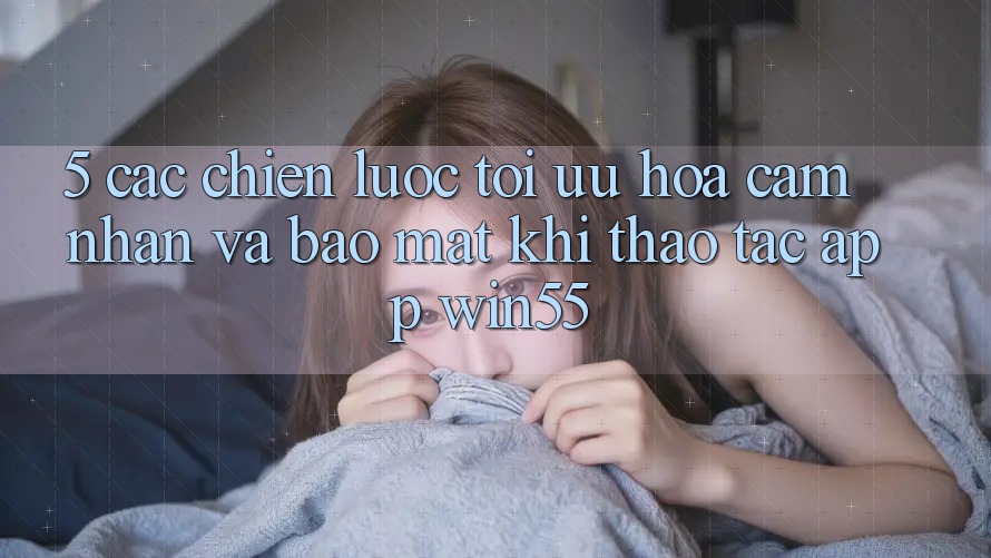 5. Các Chiến Lược Tối Ưu Hóa Cảm nhận Và Bảo Mật Khi Thao tác App Win55 5. Các Chiến Lược Tối Ưu Hóa Cảm nhận Và Bảo Mật Khi Thao tác App Win55