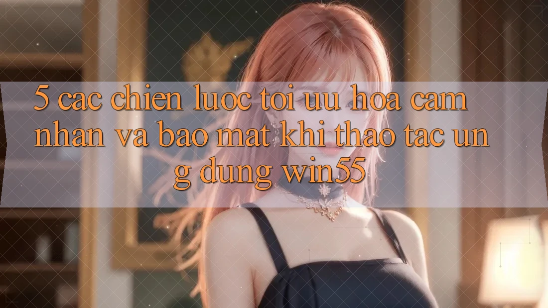 5. Các Chiến Lược Tối Ưu Hóa Cảm nhận Và Bảo Mật Khi Thao tác Ứng dụng Win55
