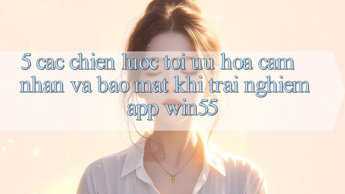 5. Các Chiến Lược Tối Ưu Hóa Cảm nhận Và Bảo Mật Khi Trải nghiệm App Win55 5. Các Chiến Lược Tối Ưu Hóa Cảm nhận Và Bảo Mật Khi Trải nghiệm App Win55