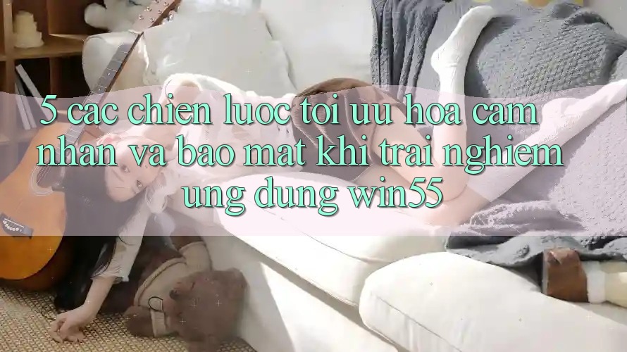 5. Các Chiến Lược Tối Ưu Hóa Cảm nhận Và Bảo Mật Khi Trải nghiệm Ứng dụng Win55