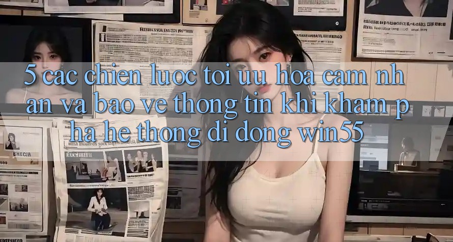 5. Các Chiến Lược Tối Ưu Hóa Cảm nhận Và Bảo vệ thông tin Khi Khám phá Hệ thống di động Win55