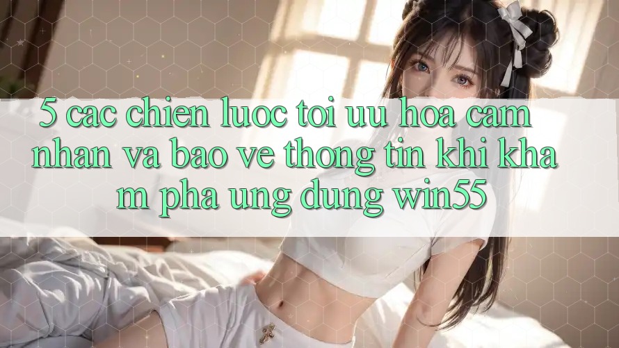 5. Các Chiến Lược Tối Ưu Hóa Cảm nhận Và Bảo vệ thông tin Khi Khám phá Ứng dụng Win55