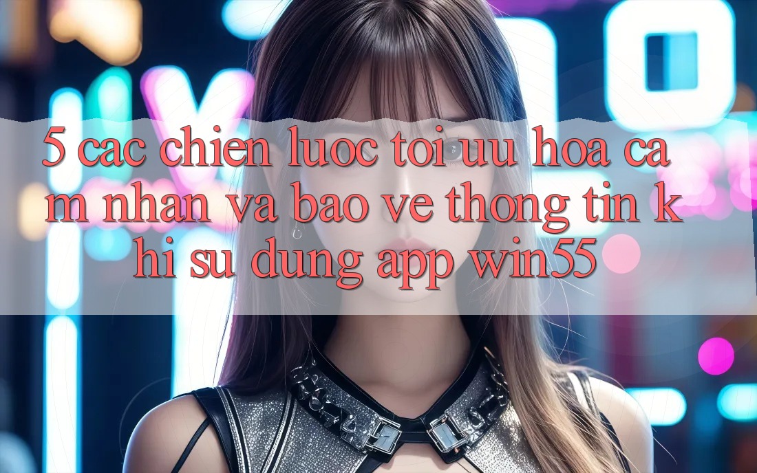 5. Các Chiến Lược Tối Ưu Hóa Cảm nhận Và Bảo vệ thông tin Khi Sử Dụng App Win55 5. Các Chiến Lược Tối Ưu Hóa Cảm nhận Và Bảo vệ thông tin Khi Sử Dụng App Win55