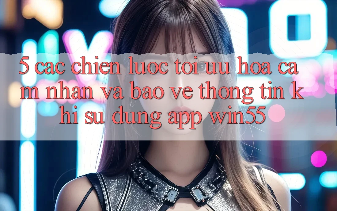 5. Các Chiến Lược Tối Ưu Hóa Cảm nhận Và Bảo vệ thông tin Khi Sử Dụng App Win55