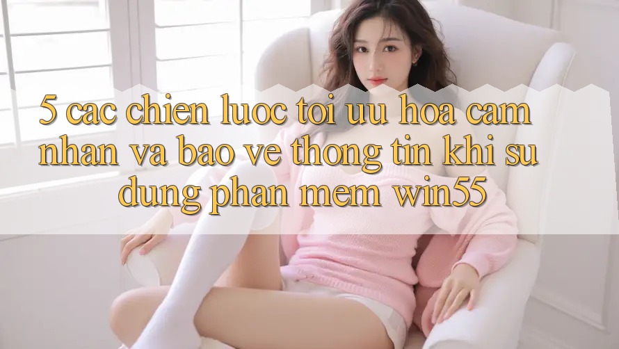 5. Các Chiến Lược Tối Ưu Hóa Cảm nhận Và Bảo vệ thông tin Khi Sử Dụng Phần mềm Win55 5. Các Chiến Lược Tối Ưu Hóa Cảm nhận Và Bảo vệ thông tin Khi Sử Dụng Phần mềm Win55