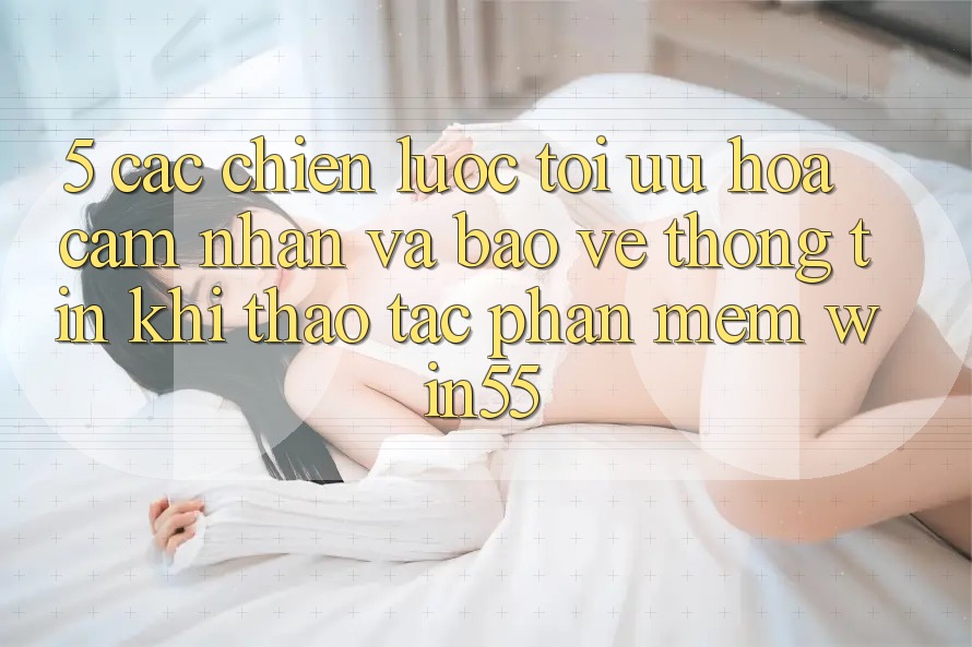 5. Các Chiến Lược Tối Ưu Hóa Cảm nhận Và Bảo vệ thông tin Khi Thao tác Phần mềm Win55