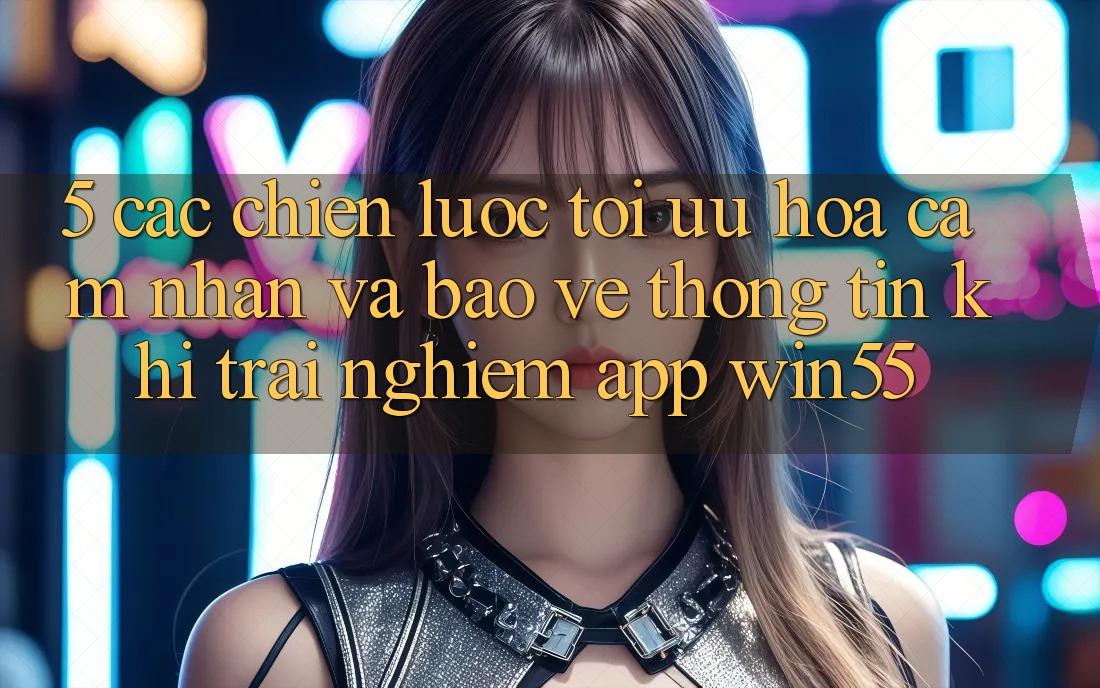 5. Các Chiến Lược Tối Ưu Hóa Cảm nhận Và Bảo vệ thông tin Khi Trải nghiệm App Win55 5. Các Chiến Lược Tối Ưu Hóa Cảm nhận Và Bảo vệ thông tin Khi Trải nghiệm App Win55