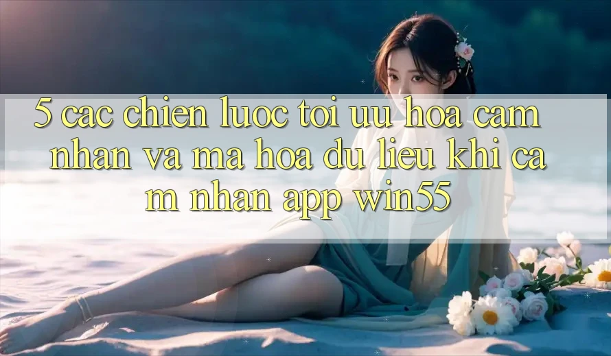 5. Các Chiến Lược Tối Ưu Hóa Cảm nhận Và Mã hóa dữ liệu Khi Cảm nhận App Win55 5. Các Chiến Lược Tối Ưu Hóa Cảm nhận Và Mã hóa dữ liệu Khi Cảm nhận App Win55