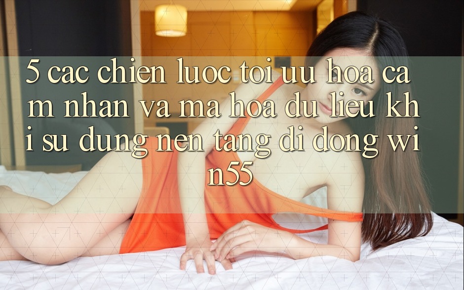 5. Các Chiến Lược Tối Ưu Hóa Cảm nhận Và Mã hóa dữ liệu Khi Sử Dụng Nền tảng di động Win55 5. Các Chiến Lược Tối Ưu Hóa Cảm nhận Và Mã hóa dữ liệu Khi Sử Dụng Nền tảng di động Win55